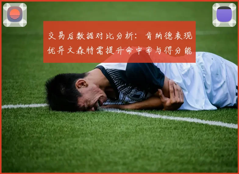 交易后数据对比分析：肯纳德表现优异文森特需提升命中率与得分能力