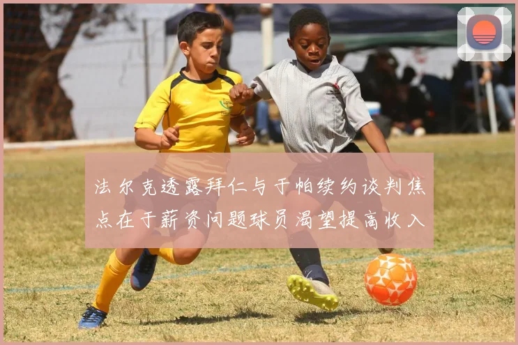 法尔克透露拜仁与于帕续约谈判焦点在于薪资问题球员渴望提高收入