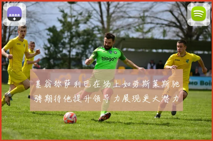 基翁称萨利巴在场上如劳斯莱斯驰骋期待他提升领导力展现更大潜力