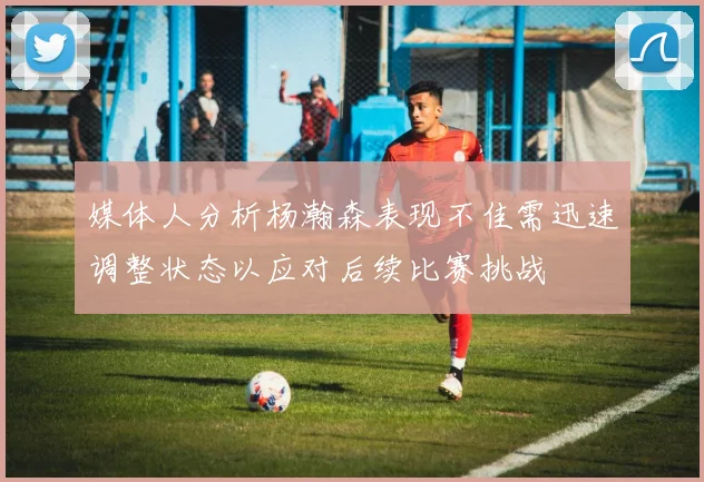 媒体人分析杨瀚森表现不佳需迅速调整状态以应对后续比赛挑战