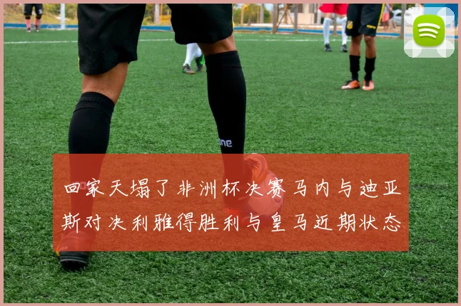 回家天塌了非洲杯决赛马内与迪亚斯对决利雅得胜利与皇马近期状态堪忧