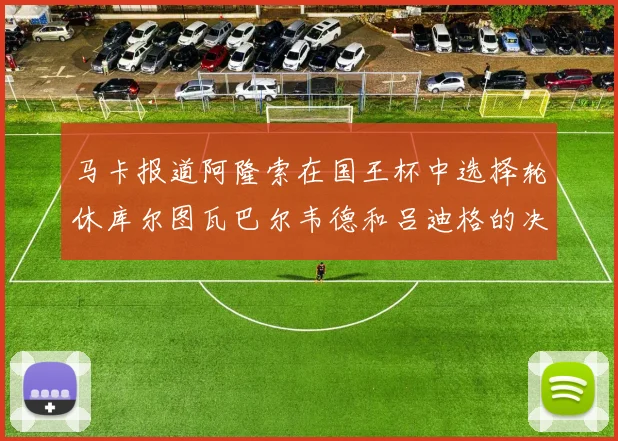 马卡报道阿隆索在国王杯中选择轮休库尔图瓦巴尔韦德和吕迪格的决定