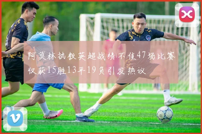 阿莫林执教英超战绩不佳47场比赛仅获15胜13平19负引发热议