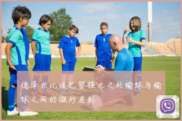 德泽尔比谈巴黎强大之处输球与输球之间的微妙差别