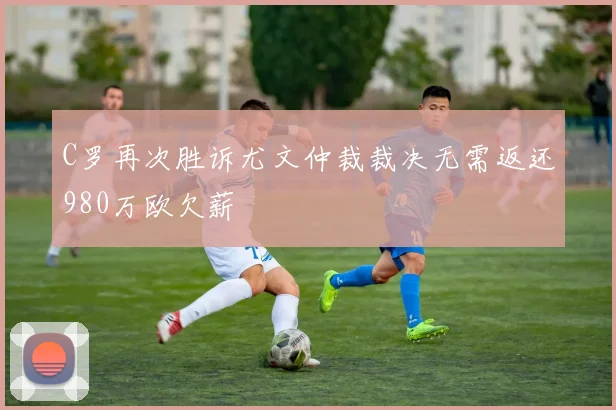 C罗再次胜诉尤文仲裁裁决无需返还980万欧欠薪
