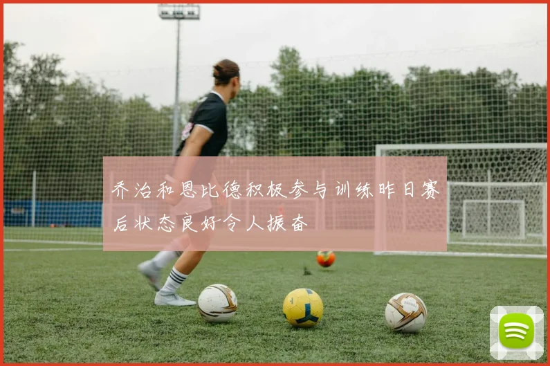 乔治和恩比德积极参与训练昨日赛后状态良好令人振奋