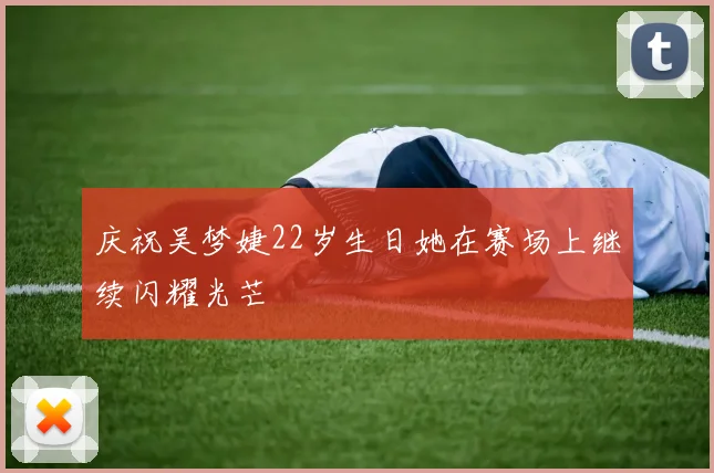 庆祝吴梦婕22岁生日她在赛场上继续闪耀光芒