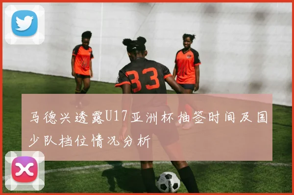马德兴透露U17亚洲杯抽签时间及国少队档位情况分析