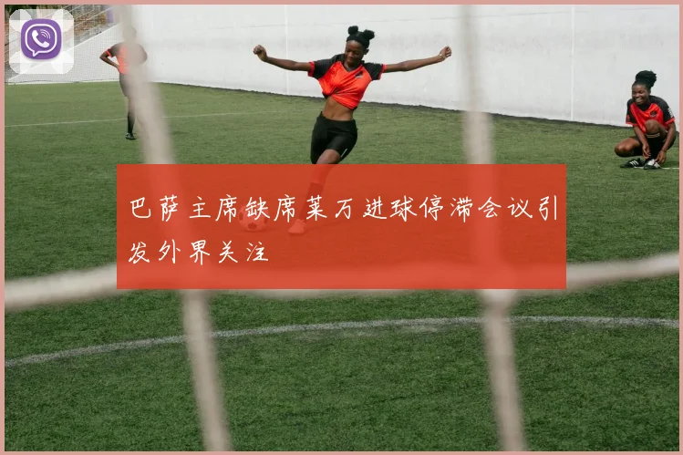 巴萨主席缺席莱万进球停滞会议引发外界关注