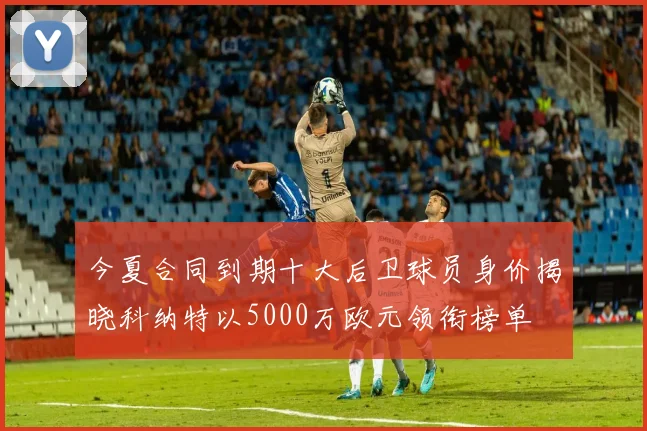 今夏合同到期十大后卫球员身价揭晓科纳特以5000万欧元领衔榜单