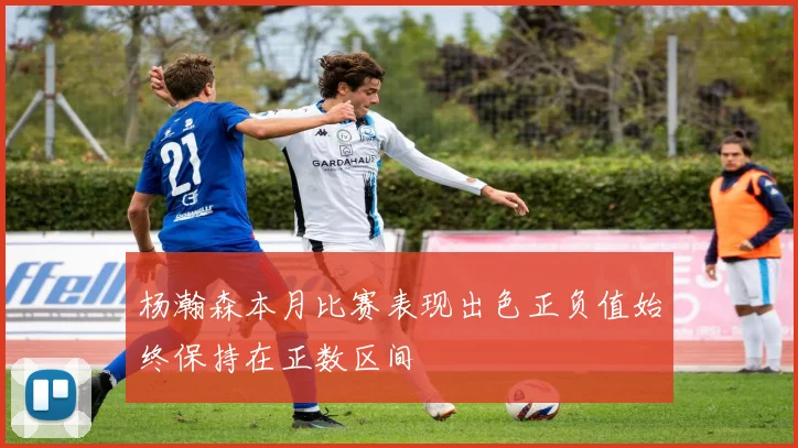 杨瀚森本月比赛表现出色正负值始终保持在正数区间