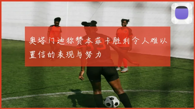 奥塔门迪称赞本菲卡胜利令人难以置信的表现与努力