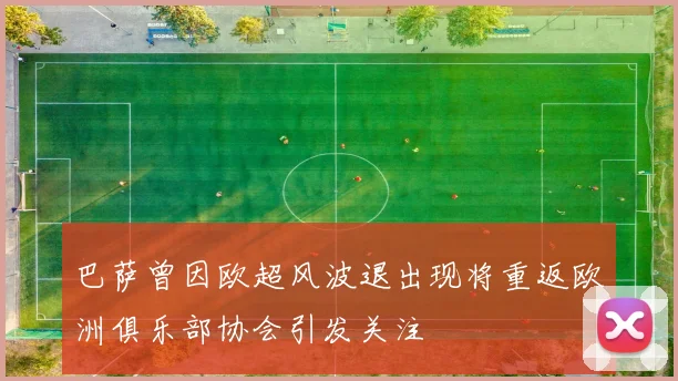 巴萨曾因欧超风波退出现将重返欧洲俱乐部协会引发关注
