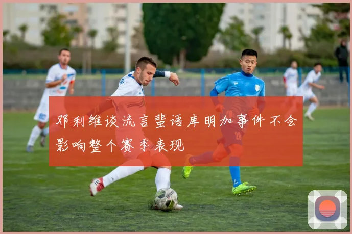 邓利维谈流言蜚语库明加事件不会影响整个赛季表现