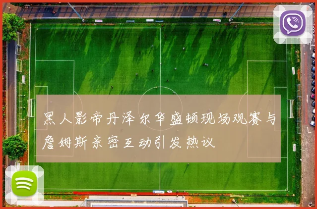 黑人影帝丹泽尔华盛顿现场观赛与詹姆斯亲密互动引发热议