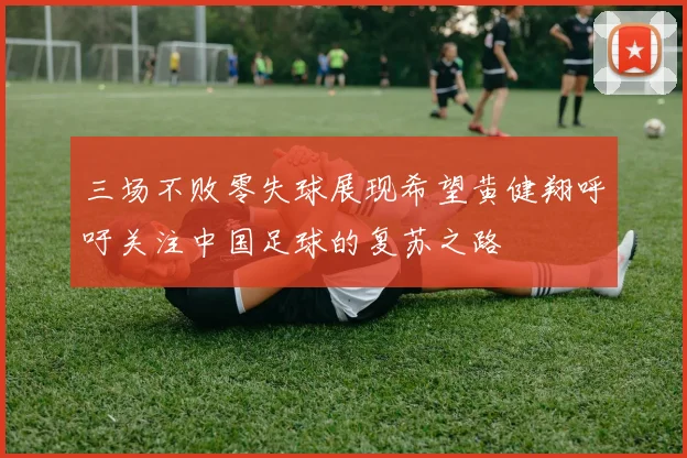 三场不败零失球展现希望黄健翔呼吁关注中国足球的复苏之路