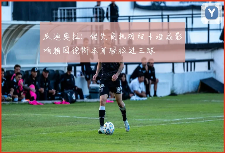 瓜迪奥拉：错失良机对纽卡造成影响赖因德斯本可轻松进三球