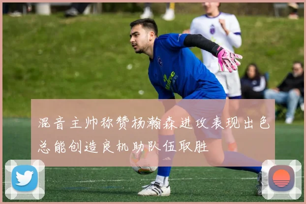 混音主帅称赞杨瀚森进攻表现出色总能创造良机助队伍取胜