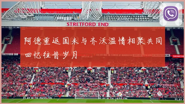 阿德重返国米与齐沃温情相聚共同回忆往昔岁月