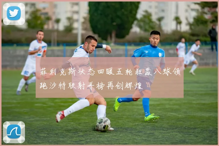 菲利克斯状态回暖五轮狂轰八球领跑沙特联射手榜再创辉煌