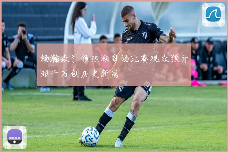 杨瀚森引领热潮每场比赛观众预计超千万创历史新高