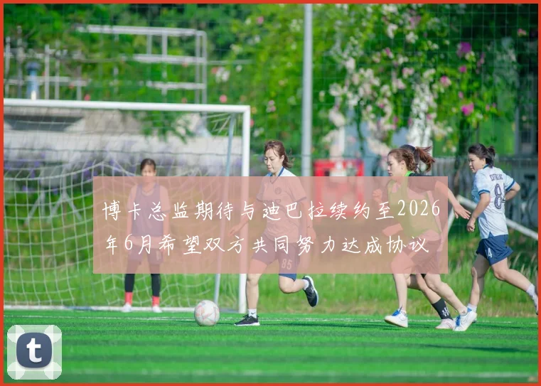 博卡总监期待与迪巴拉续约至2026年6月希望双方共同努力达成协议