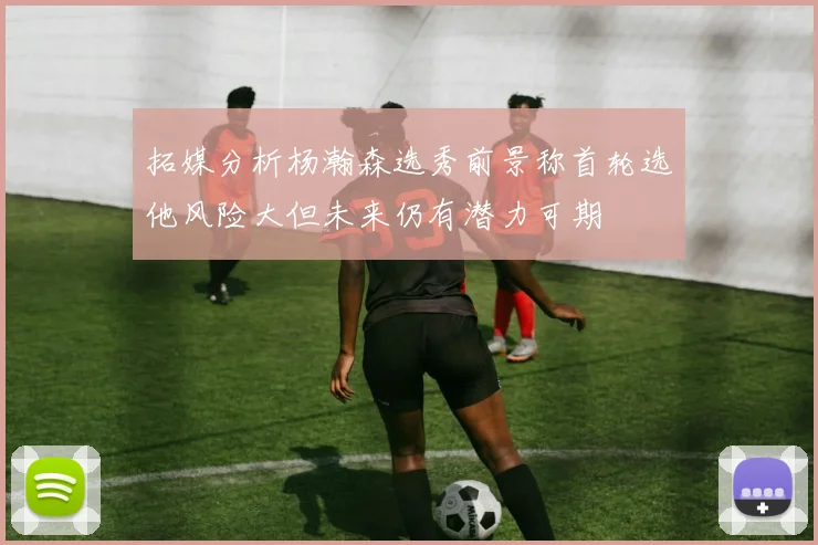 拓媒分析杨瀚森选秀前景称首轮选他风险大但未来仍有潜力可期